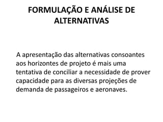 FORMULAÇÃO E ANÁLISE DE ALTERNATIVAS   A apresentação das alternativas consoantes aos horizontes de projeto é mais uma tentativa de conciliar a necessidade de prover capacidade para as diversas projeções de demanda de passageiros e aeronaves.
