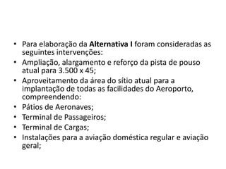 Para elaboração da Alternativa I foram consideradas as seguintes intervenções:Ampliação, alargamento e reforço da pista de pouso atual para 3.500 x 45;Aproveitamento da área do sítio atual para a implantação de todas as facilidades do Aeroporto, compreendendo:Pátios de Aeronaves;Terminal de Passageiros;Terminal de Cargas;Instalações para a aviação doméstica regular e aviação geral;