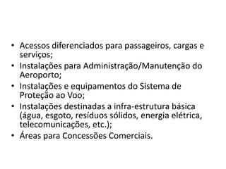 Acessos diferenciados para passageiros, cargas e serviços;Instalações para Administração/Manutenção do Aeroporto;Instalações e equipamentos do Sistema de Proteção ao Voo;Instalações destinadas a infra-estrutura básica (água, esgoto, resíduos sólidos, energia elétrica, telecomunicações, etc.);Áreas para Concessões Comerciais.