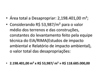 Área total a Desapropriar: 2,198.401,00 m²;Considerando R$ 53,987/m² para o valor médio dos terrenos e das construções, constantes do levantamento feito pela equipe técnica do EIA/RIMA(Estudos de impacto ambiental e Relatório de impacto ambiental), o valor total das desapropriações:2.198.401,00 m² x R$ 53,987/ m² » R$ 118.685.000,00