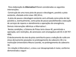         Para elaboração da Alternativa II foram consideradas as seguintes intervenções:       Construção de uma nova pista de pouso e decolagem, paralela a pista existente, afastada entre eixos 182,50 m;       A pista de pouso e decolagem existente será utilizada como pista de táxi paralela e, eventualmente, como pista de pouso possibilitando a execução de serviços de reparos e atendimento a operações de emergência;      Demais intervenções idênticas a Alternativa I.       Nestas condições, o Sistema de Pistas teria classe 4E, permitindo a operação, sem restrições, de aeronaves com envergadura até 65 m (B 747-400).      O deslocamento do eixo da pista contribuiria para a redução do ruído em áreas densamente povoadas no prolongamento da cabeceira 18 e na Instituição Universitária Moura Lacerda, no prolongamento da cabeceira 36.       Em relação à Alternativa I, a área a ser desapropriada é maior, conforme demonstrada a seguir: