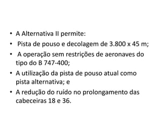 A Alternativa II permite: Pista de pouso e decolagem de 3.800 x 45 m; A operação sem restrições de aeronaves do tipo do B 747-400;A utilização da pista de pouso atual como pista alternativa; eA redução do ruído no prolongamento das cabeceiras 18 e 36.