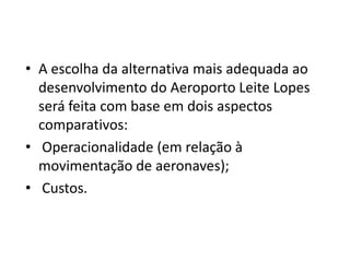 A escolha da alternativa mais adequada ao desenvolvimento do Aeroporto Leite Lopes será feita com base em dois aspectos comparativos: Operacionalidade (em relação à movimentação de aeronaves); Custos.