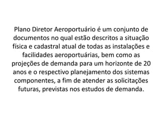 Plano Diretor Aeroportuário é um conjunto de documentos no qual estão descritos a situação física e cadastral atual de todas as instalações e facilidades aeroportuárias, bem como as projeções de demanda para um horizonte de 20 anos e o respectivo planejamento dos sistemas componentes, a fim de atender as solicitações futuras, previstas nos estudos de demanda.