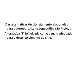   Das alternativas de planejamento elaboradas para o Aeroporto Leite Lopes/Ribeirão Preto, a Alternativa “I” foi julgada como a mais adequada para o desenvolvimento do sítio.