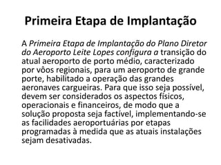 Primeira Etapa de Implantação    A Primeira Etapa de Implantação do Plano Diretor do Aeroporto Leite Lopes configura a transição do atual aeroporto de porto médio, caracterizado por vôos regionais, para um aeroporto de grande porte, habilitado a operação das grandes aeronaves cargueiras. Para que isso seja possível, devem ser considerados os aspectos físicos, operacionais e financeiros, de modo que a solução proposta seja factível, implementando-se as facilidades aeroportuárias por etapas programadas à medida que as atuais instalações sejam desativadas. 