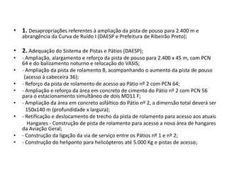 1. Desapropriações referentes à ampliação da pista de pouso para 2.400 m e abrangência da Curva de Ruído I (DAESP e Prefeitura de Ribeirão Preto);2. Adequação do Sistema de Pistas e Pátios (DAESP);- Ampliação, alargamento e reforço da pista de pouso para 2.400 x 45 m, com PCN 64 e do balizamento noturno e relocação do VASIS;- Ampliação da pista de rolamento B, acompanhando o aumento da pista de pouso        (acesso à cabeceira 36);- Reforço da pista de rolamento de acesso ao Pátio nº 2 com PCN 64;- Ampliação e reforço da área em concreto de cimento do Pátio nº 2 com PCN 56 para o estacionamento simultâneo de dois MD11 F;- Ampliação da área em concreto asfáltico do Pátio nº 2, a dimensão total deverá ser         150x140 m (profundidade x largura);- Retificação e deslocamento de trecho da pista de rolamento para acesso aos atuais          Hangares - Construção de pista de rolamento para acesso a nova área de hangares da Aviação Geral;- Construção da ligação da via de serviço entre os Pátios nº 1 e nº 2;- Construção do heliponto para helicópteros até 5.000 Kg e pistas de acesso;