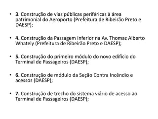 3. Construção de vias públicas periféricas à área patrimonial do Aeroporto (Prefeitura de Ribeirão Preto e DAESP);4. Construção da Passagem Inferior na Av. Thomaz Alberto Whately (Prefeitura de Ribeirão Preto e DAESP);5. Construção do primeiro módulo do novo edifício do Terminal de Passageiros (DAESP);6. Construção de módulo da Seção Contra Incêndio e acessos (DAESP);7. Construção de trecho do sistema viário de acesso ao Terminal de Passageiros (DAESP);