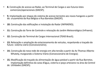 8. Construção de acesso ao Radar, ao Terminal de Cargas e aos futuros lotes            comerciais/operacionais (DAESP);9. Implantação por etapas do sistema de acesso terrestre aos novos hangares a partir do  cruzamento da Rua Bélgica e Rua Barretos (DAESP);10. Construção das edificações e instalação do Radar (INFRAERO);11. Construção da Torre de Controle e relocação do Jardim Meteorológico (Infraero);12. Construção do Terminal de Cargas Internacional (TEAD Brasil);13. Relocação e ampliação do estacionamento de veículos, respeitando o traçado do futuro  sistema viário (Concessionário);14. Construção da nova rede de energia em alta tensão a partir da Av Thomaz AlbertoWhately, margeando o Sistema Viário (Concessionário de Energia);15. Modificação do traçado da alimentação de água potável a partir da Rua Barretos.             Implantação definitiva da caixa d’água, cisterna e poço artesiano na área da Central            de  Utilidades (DAESP);