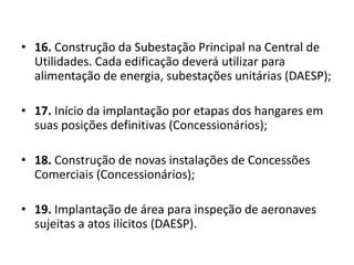 16. Construção da Subestação Principal na Central de Utilidades. Cada edificação deverá utilizar para alimentação de energia, subestações unitárias (DAESP);17. Início da implantação por etapas dos hangares em suas posições definitivas (Concessionários);18. Construção de novas instalações de Concessões Comerciais (Concessionários);19. Implantação de área para inspeção de aeronaves sujeitas a atos ilícitos (DAESP).