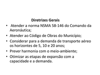 Diretrizes GeraisAtender a norma NSMA 58-146 do Comando da Aeronáutica;Atender ao Código de Obras do Município;Considerar para a demanda de transporte aéreo os horizontes de 5, 10 e 20 anos;Prever harmonia com o meio-ambiente;Otimizar as etapas de expansão com a capacidade e a demanda.