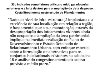 São indicados como fatores críticos o ruído gerado pelas aeronaves e a falta de área para a ampliação da pista de pouso. Costa literalmente neste estudo de Planejamento:  “Dado ao nível de infra-estrutura já implantada e a excelência de sua localização em relação a região, é fundamental que a sua manutenção, através da desapropriação dos loteamentos vizinhos ainda não ocupados e ampliação da área patrimonial, implique na imediata realização de Plano de Desenvolvimento e Estudo Detalhado de Relacionamento Urbano, com enfoque especial sobre a formulação de alternativas para os conjuntos habitacionais existentes na cabeceira 18 e análise do congestionamento do acesso previsto a médio prazo.”