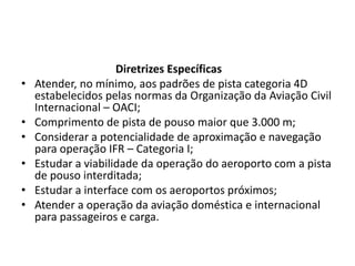                                   Diretrizes EspecíficasAtender, no mínimo, aos padrões de pista categoria 4D estabelecidos pelas normas da Organização da Aviação Civil Internacional – OACI;Comprimento de pista de pouso maior que 3.000 m;Considerar a potencialidade de aproximação e navegação para operação IFR – Categoria I;Estudar a viabilidade da operação do aeroporto com a pista de pouso interditada;Estudar a interface com os aeroportos próximos;Atender a operação da aviação doméstica e internacional para passageiros e carga.