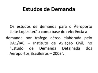 Estudos de Demanda    Os estudos de demanda para o Aeroporto Leite Lopes terão como base de referência ademanda por trafego aéreo elaborada pelo DAC/IAC – Instituto de Aviação Civil, no “Estudo de Demanda Detalhada dos Aeroportos Brasileiros – 2003”.