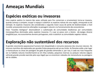 Ameaças Mundiais
11
Espécies exóticas ou invasoras
Uma espécie exótica (a maioria das vezes utilizada para fins comerciais e ornamentais) torna-se invasora,
quando começa a competir, ocupar o espaço e substituir as espécies nativas de uma região, ameaçando-as de
extinção. As espécies invasoras são consideradas a segunda maior causa de perda de biodiversidade a nível
mundial, provocando enormes alterações na paisagem natural e no funcionamento dos ecossistemas.
Estas “invasões biológicas” desencadeiam a substituição de comunidades biodiversas por comunidades
monoespecíficas dominadas pelas espécies invasoras. É o que se passa com a Acácia- -de-espigas (Acacia
longifolia) que, nos ecossistemas dunares portugueses, está a substituir as comunidades vegetais nativas.
Exploração não sustentável dos recursos
O grande crescimento populacional humano tem despoletado o consumo excessivo dos recursos naturais. Os
recursos marinhos são explorados por grandes frotas pesqueiras até ao seu limite. As florestas estão a dar lugar
a monoculturas ou áreas de pastagens de gado de grandes dimensões e, por isso, é cada vez mais frequente
ver os habitats naturais transformarem-se em ilhas isoladas, pequenas reservas ou parques naturais (alguns
sofrendo grande pressão exercida pela caça ilegal) que se encontram rodeados de monoculturas ou pastagens
até às cidades.
 