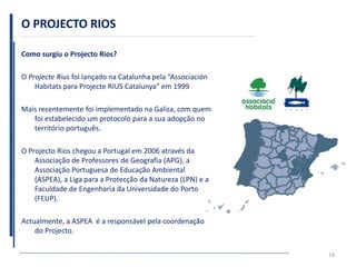 O PROJECTO RIOS
Como surgiu o Projecto Rios?
O Projecte Rius foi lançado na Catalunha pela “Associación
Habitats para Projecte RIUS Catalunya” em 1999
Mais recentemente foi implementado na Galiza, com quem
foi estabelecido um protocolo para a sua adopção no
território português.
O Projecto Rios chegou a Portugal em 2006 através da
Associação de Professores de Geografia (APG), a
Associação Portuguesa de Educação Ambiental
(ASPEA), a Liga para a Protecção da Natureza (LPN) e a
Faculdade de Engenharia da Universidade do Porto
(FEUP).
Actualmente, a ASPEA é a responsável pela coordenação
do Projecto.
18
 