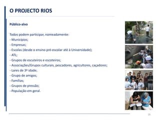 O PROJECTO RIOS
Público-alvo
Todos podem participar, nomeadamente:
- Municípios;
- Empresas;
- Escolas (desde o ensino pré-escolar até à Universidade);
- ATL;
- Grupos de escuteiros e escoteiros;
- Associações/Grupos culturais, pescadores, agricultores, caçadores;
- Lares de 3ª idade;
- Grupo de amigos;
- Famílias;
- Grupos de pressão;
- População em geral.
19
 