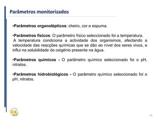 59
Parâmetros monitorizados
•Parâmetros organolépticos: cheiro, cor e espuma.
•Parâmetros físicos: O parâmetro físico seleccionado foi a temperatura.
A temperatura condiciona a actividade dos organismos, afectando a
velocidade das reacções químicas que se dão ao nível dos seres vivos, e
influi na solubilidade do oxigénio presente na água.
•Parâmetros químicos - O parâmetro químico seleccionado foi o pH,
nitratos.
•Parâmetros hidrobiológicos - O parâmetro químico seleccionado foi o
pH, nitratos.
 