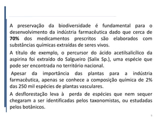 A preservação da biodiversidade é fundamental para o
desenvolvimento da indústria farmacêutica dado que cerca de
70% dos medicamentos prescritos são elaborados com
substâncias químicas extraídas de seres vivos.
A título de exemplo, o percursor do ácido acetilsalicílico da
aspirina foi extraído do Salgueiro (Salix Sp.), uma espécie que
pode ser encontrada no território nacional.
Apesar da importância das plantas para a indústria
farmacêutica, apenas se conhece a composição química de 2%
das 250 mil espécies de plantas vasculares.
A desflorestação leva à perda de espécies que nem sequer
chegaram a ser identificadas pelos taxonomistas, ou estudadas
pelos botânicos.
6
 