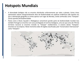 Hotspots Mundiais
• A diversidade biológica não se encontra distribuída uniformemente por todo o planeta. Certas áreas
apresentam valores excepcionalmente altos de biodiversidade em espécies endémicas (são aquelas em
que a distribuição geográfica se limita apenas num lugar do Mundo), sendo conhecidas como “hotspots”
(zonas quentes) de biodiversidade.
• Países como o Brasil, Equador e Madagáscar concentram grande parte da biodiversidade mundial mas
também Portugal se encontra num zona privilegiada em termos biológicos, uma vez que cerca de 75% do
território nacional se encontra incluído no “hotspot” mediterrânico. A maioria destes “hotspots”
encontra-se nos trópicos. Neste momento estão 34 regiões classificadas pela “Conservation Internacional”
como “hotspots”:
7
 