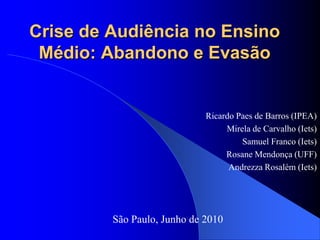 Crise de Audiência no Ensino
 Médio: Abandono e Evasão


                             Ricardo Paes de Barros (IPEA)
                                  Mirela de Carvalho (Iets)
                                      Samuel Franco (Iets)
                                  Rosane Mendonça (UFF)
                                   Andrezza Rosalém (Iets)




         São Paulo, Junho de 2010
 