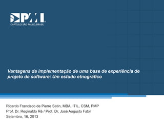 Título do Slide
Máximo de 2 linhas
Vantagens da implementação de uma base de experiência de
projeto de software: Um estudo etnográfico
Ricardo Francisco de Pierre Satin, MBA, ITIL, CSM, PMP
Prof. Dr. Reginaldo Ré / Prof. Dr. José Augusto Fabri
Setembro, 16, 2013
 