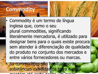 Commodity
• Commodity é um termo de língua
  inglesa que, como o seu
  plural commodities, significando
  literalmente mercadoria, é utilizado para
  designar bens para o quais existe procura
  sem atender à diferenciação de qualidade
  do produto no conjunto dos mercados e
  entre vários fornecedores ou marcas.
• As commodities são habitualmente
  substâncias extraídas da terra e que
 