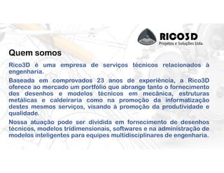 RICO3DProjetos e Soluções Ltda.
Quem somos
Rico3D é uma empresa de serviços técnicos relacionados à
engenharia.
Baseada em comprovados 23 anos de experiência, a Rico3D
oferece ao mercado um portfólio que abrange tanto o fornecimento
dos desenhos e modelos técnicos em mecânica, estruturas
metálicas e caldeiraria como na promoção da informatização
destes mesmos serviços, visando à promoção da produtividade e
qualidade.
Nossa atuação pode ser dividida em fornecimento de desenhos
técnicos, modelos tridimensionais, softwares e na administração de
modelos inteligentes para equipes multidisciplinares de engenharia.
 