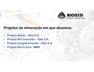 RICO3DProjetos e Soluções Ltda.
Projetos de mineração em que atuamos:
• Projeto Apolo – Vale S.A.
• Projeto Rio Colorado – Vale S.A.
• Projeto Vargem Grande – Vale S.A.
• Projeto Serra Azul - MMX
 