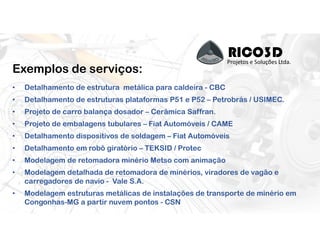 RICO3DProjetos e Soluções Ltda.
Exemplos de serviços:
• Detalhamento de estrutura metálica para caldeira - CBC
• Detalhamento de estruturas plataformas P51 e P52 – Petrobrás / USIMEC.
• Projeto de carro balança dosador – Cerâmica Saffran.
• Projeto de embalagens tubulares – Fiat Automóveis / CAME
• Detalhamento dispositivos de soldagem – Fiat Automóveis
• Detalhamento em robô giratório – TEKSID / Protec
• Modelagem de retomadora minério Metso com animação
• Modelagem detalhada de retomadora de minérios, viradores de vagão e
carregadores de navio - Vale S.A.
• Modelagem estruturas metálicas de instalações de transporte de minério em
Congonhas-MG a partir nuvem pontos - CSN
 