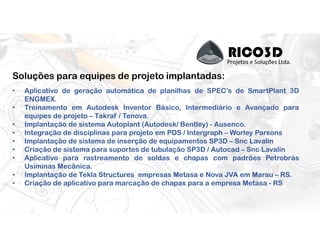 RICO3DProjetos e Soluções Ltda.
Soluções para equipes de projeto implantadas:
• Aplicativo de geração automática de planilhas de SPEC’s de SmartPlant 3D
ENGMEX.
• Treinamento em Autodesk Inventor Básico, Intermediário e Avançado para
equipes de projeto – Takraf / Tenova.
• Implantação de sistema Autoplant (Autodesk/ Bentley) - Ausenco.
• Integração de disciplinas para projeto em PDS / Intergraph – Worley Parsons
• Implantação de sistema de inserção de equipamentos SP3D – Snc Lavalin
• Criação de sistema para suportes de tubulação SP3D / Autocad – Snc Lavalin
• Aplicativo para rastreamento de soldas e chapas com padrões Petrobrás
Usiminas Mecânica.
• Implantação de Tekla Structures empresas Metasa e Nova JVA em Marau – RS.
• Criação de aplicativo para marcação de chapas para a empresa Metasa - RS
 