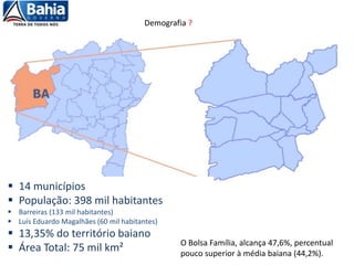  14 municípios
 População: 398 mil habitantes
 Barreiras (133 mil habitantes)
 Luís Eduardo Magalhães (60 mil habitantes)
 13,35% do território baiano
 Área Total: 75 mil km² O Bolsa Família, alcança 47,6%, percentual
pouco superior à média baiana (44,2%).
Demografia ?
 