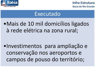 Infra Estrutura
Bacia do Rio Grande
Executado
•Mais de 10 mil domicílios ligados
à rede elétrica na zona rural;
•Investimentos para ampliação e
conservação nos aeroportos e
campos de pouso do território;
 