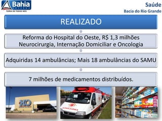 Saúde
Bacia do Rio Grande
REALIZADO
Reforma do Hospital do Oeste, R$ 1,3 milhões
Neurocirurgia, Internação Domiciliar e Oncologia
Adquiridas 14 ambulâncias; Mais 18 ambulâncias do SAMU
7 milhões de medicamentos distribuídos.
 