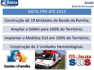 Saúde
Bacia do Rio Grande
META PPA ATÉ 2015
Construção de 19 Unidades de Saúde da Família;
Ampliar o SAMU para 100% do Território;
Implantar o Mobiliza SUS em 100% do Território;
Construção de 2 Unidades Hematológicas.
 