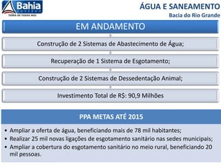 ÁGUA E SANEAMENTO
Bacia do Rio Grande
EM ANDAMENTO
Construção de 2 Sistemas de Abastecimento de Água;
Recuperação de 1 Sistema de Esgotamento;
Construção de 2 Sistemas de Dessedentação Animal;
Investimento Total de R$: 90,9 Milhões
PPA METAS ATÉ 2015
• Ampliar a oferta de água, beneficiando mais de 78 mil habitantes;
• Realizar 25 mil novas ligações de esgotamento sanitário nas sedes municipais;
• Ampliar a cobertura do esgotamento sanitário no meio rural, beneficiando 20
mil pessoas.
 