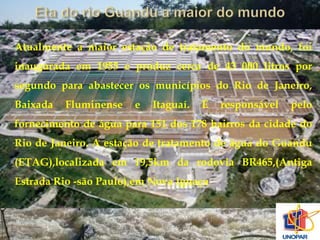 Atualmente a maior estação de tratamento do mundo, foi 
inaugurada em 1955 e produz cerca de 43 000 litros por 
segundo para abastecer os municípios do Rio de Janeiro, 
Baixada Fluminense e Itaguaí. É responsável pelo 
fornecimento de água para 151 dos 178 bairros da cidade do 
Rio de Janeiro. A estação de tratamento de água do Guandu 
(ETAG),localizada em 19,5km da rodovia BR465,(Antiga 
Estrada Rio -são Paulo),em Nova Iguaçu 
 