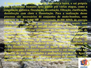 A água entra na estação poluída, barrenta e turva, e sai própria 
para o consumo humano após passar por várias etapas, como a 
coagulação química, floculação, decantação, filtração, clarificação, 
desinfecção com cloro e fluoretação. Para a realização desse 
processo são necessários 44 conjuntos de moto-bombas, com 
potência de 700 a 9.000 HP, consumindo 46.000 MWh de energia 
elétrica, mesma energia que seria utilizada para suprir uma 
cidade com população de 460.000 habitantes. A CEDAE procura 
resolver esse problema utilizando no tratamento toneladas de 
produtos químico e e monitorando, repetidamente, a qualidade 
de água. São consumidos, diariamente, cerca de 140 toneladas de 
Sulfato de Alumínio, 20 toneladas de Cloreto férrico, 15 
toneladas de Cloro, 25 toneladas de Cal virgem e 10 toneladas de 
Ácido fluossilícico, para tratar as águas do rio Guandu. Já o 
monitoramento é realizado continuamente e em tempo real nas 
24 horas do dia. São coletadas e analisadas amostras de água e 
dos produtos químicos nos diversos pontos do sistema, que vai 
da captação no manancial até a saída para o consumo. 
 