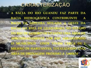  A BACIA DO RIO GUANDU FAZ PARTE DA 
BACIA HIDROGRÁFICA CONTRIBUINTE A 
BACIA DE SEPETIBA SITUADA A OESTE DA 
BACIA DA BAIA DE GUANABARA NO ESTADO 
DO RIO DE JANEIRO OCUPANDO UMA ÁREA DE 
APROXIMADAMENTE 1.500 KM² ABRANGENDO 
15 MUNICÍPIOS ONDE VIVEM CERCA DE 1 
MILHÃO DE HABITANTES, TOTALIZANDO UMA 
ÁREA DE DRENAGEM PRÓXIMO A 3.600KM². 
 