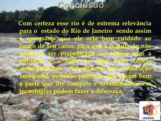 Com certeza esse rio é de extrema relevância 
para o estado do Rio de Janeiro sendo assim 
é necessário que ele seja bem cuidado ao 
longo de seu curso, para que a população não 
venha a ser prejudicada no futuro com a 
poluição e a falta de água entre outras 
consequências. Acreditamos que a educação 
ambiental, políticas públicas que façam bem 
a parte que lhe compete e investimentos em 
tecnologias podem fazer a diferença. 
 