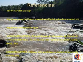 http://www.sfbbrasil.org/ 
http://www.mma.gov.br/educacao-ambiental/politica-de-educacao-ambiental 
http://www.comiteguandu.org.br 
GEAGUA/DIGAT/INEA. Disponibilização de informações do Contrato de 
Gestão nº03/2010 INEA – AGEVAP, com inter veniência do Comitê Guandu 
(RHII) , 2011. 
GEIRH/DIGAT/INEA. Cobrança pelo uso da água na região hidrográfica do 
Guandu, 2011. 
