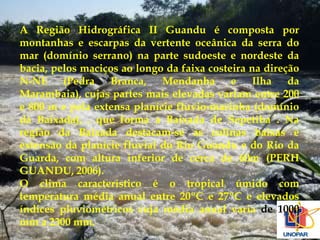 A Região Hidrográfica II Guandu é composta por 
montanhas e escarpas da vertente oceânica da serra do 
mar (domínio serrano) na parte sudoeste e nordeste da 
bacia, pelos maciços ao longo da faixa costeira na direção 
N-NE (Pedra Branca, Mendanha e Ilha da 
Marambaia), cujas partes mais elevadas variam entre 200 
e 800 m e pela extensa planície fluvio-marinha (domínio 
da Baixada), . que forma a Baixada de Sepetiba . Na 
região da Baixada destacam-se as colinas baixas e 
extensão da planície fluvial do Rio Guandu e do Rio da 
Guarda, com altura inferior de cerca de 60m (PERH 
GUANDU, 2006). 
O clima característico é o tropical úmido com 
temperatura média anual entre 20ºC e 27ºC e elevados 
índices pluviométricos cuja média anual varia de 1000 
mm a 2300 mm. 
 