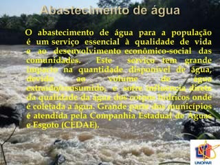 O abastecimento de água para a população 
é um serviço essencial à qualidade de vida 
e ao desenvolvimento econômico-social das 
comunidades. Este serviço tem grande 
impacto na quantidade disponível de água, 
devido ao volume de água 
extraído/consumido, e sofre influência direta 
da qualidade da água dos corpos hídricos onde 
é coletada a água. Grande parte dos municípios 
é atendida pela Companhia Estadual de Águas 
e Esgoto (CEDAE). 
 