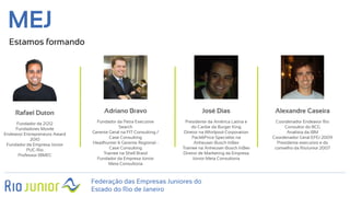 Federação das Empresas Juniores do
Estado do Rio de Janeiro
MEJ
Estamos formando
Rafael Duton
Fundador da 21212
Fundadores Movile
Endeavor Entrepreneurs Award
2010
Fundador da Empresa Júnior
PUC-Rio
Professor IBMEC
Adriano Bravo
Fundador da Petra Executive
Search
Gerente Geral na FIT Consulting /
Case Consulting
Headhunter & Gerente Regional -
Case Consulting
Trainee na Shell Brasil
Fundador da Empresa Júnior
Meta Consultoria
José Dias
Presidente da América Latina e
do Caribe da Burger King
Diretor na Whirlpool Corporation
Pack&Price Specialist na
Anheuser-Busch InBev
Trainee na Anheuser-Busch InBev
Diretor de Marketing da Empresa
Júnior Meta Consultoria
Alexandre Caseira
Coordenador Endeavor Rio
Consultor do BCG
Analista da IBM
Coordenador Geral EFEJ 2009
Presidente executivo e do
conselho da RioJunior 2007
 