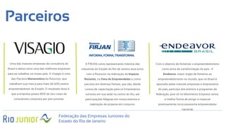 Parceiros
Federação das Empresas Juniores do
Estado do Rio de Janeiro
Uma das maiores empresas de consultoria do
Brasil e eleita como uma das melhores empresas
para se trabalhar no nosso país. A Visagio é uma
das Parceira Mantenedora da RioJunior, que
trabalham sua marca para mais de 600 jovens
empreendedores do Estado. O resultado disto é
que a empresa possui 80% de seu corpo de
consultores composto por pós juniores.
A FIRJAN como representante máxima das
industrias do Estado do Rio de Janeiro atua junto
com a RioJunior na realização do Impacto
RioJunior, na Feira do Empreendedor e como
parceira em diversas frentes, que vão, desde
cursos de capacitação para os Empresários
Juniores em sua sede no centro do Rio, até
participações Magnas em nosso eventos e
realização de projetos em conjunto.
Com o objetivo de fomentar o empreendedorismo
como arma de transformação do país . A
Emdeavor, maior órgão de fomento ao
empreendedorismo no mundo, que no Brasil é
aportada pelas maiores empresas e empresários
do país, participa dos eventos e programas da
federação, pois vê no Movimento Empresa Júnior,
a melhor forma de atingir e impactar
positivamente no ecossistema empreendedor
nacional.
 