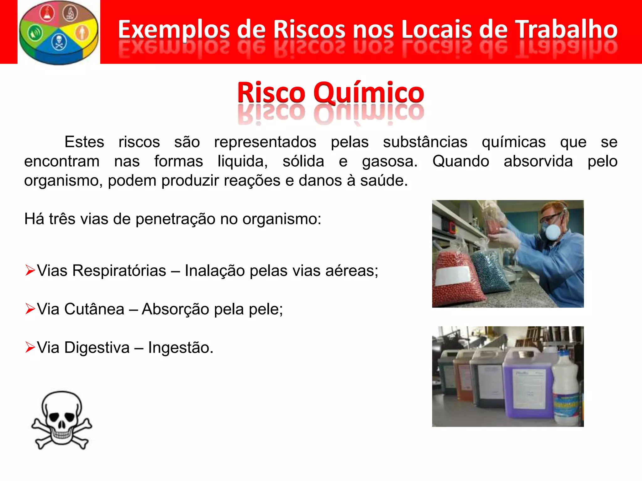 Estes riscos são representados pelas substâncias químicas que se
encontram nas formas liquida, sólida e gasosa. Quando absorvida pelo
organismo, podem produzir reações e danos à saúde.
Há três vias de penetração no organismo:
Vias Respiratórias – Inalação pelas vias aéreas;
Via Cutânea – Absorção pela pele;
Via Digestiva – Ingestão.
 