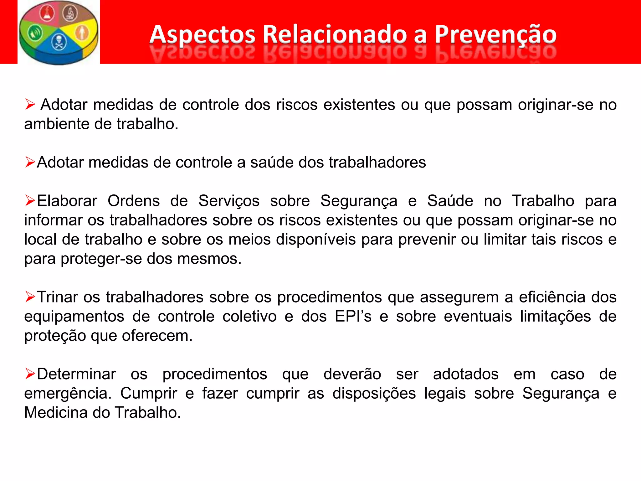  Adotar medidas de controle dos riscos existentes ou que possam originar-se no
ambiente de trabalho.
Adotar medidas de controle a saúde dos trabalhadores
Elaborar Ordens de Serviços sobre Segurança e Saúde no Trabalho para
informar os trabalhadores sobre os riscos existentes ou que possam originar-se no
local de trabalho e sobre os meios disponíveis para prevenir ou limitar tais riscos e
para proteger-se dos mesmos.
Trinar os trabalhadores sobre os procedimentos que assegurem a eficiência dos
equipamentos de controle coletivo e dos EPI’s e sobre eventuais limitações de
proteção que oferecem.
Determinar os procedimentos que deverão ser adotados em caso de
emergência. Cumprir e fazer cumprir as disposições legais sobre Segurança e
Medicina do Trabalho.
 