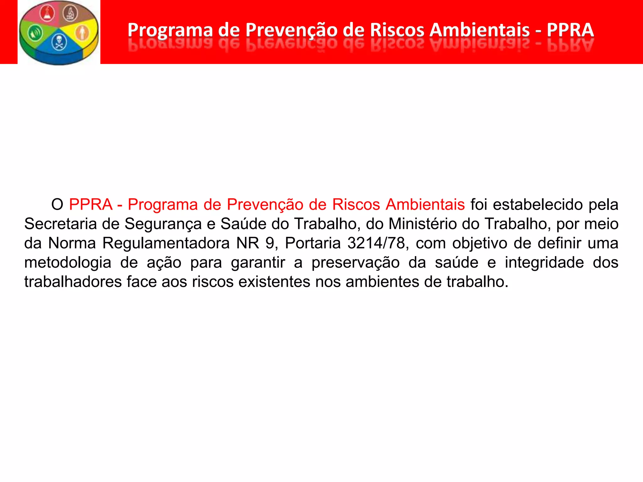 O PPRA - Programa de Prevenção de Riscos Ambientais foi estabelecido pela
Secretaria de Segurança e Saúde do Trabalho, do Ministério do Trabalho, por meio
da Norma Regulamentadora NR 9, Portaria 3214/78, com objetivo de definir uma
metodologia de ação para garantir a preservação da saúde e integridade dos
trabalhadores face aos riscos existentes nos ambientes de trabalho.
 