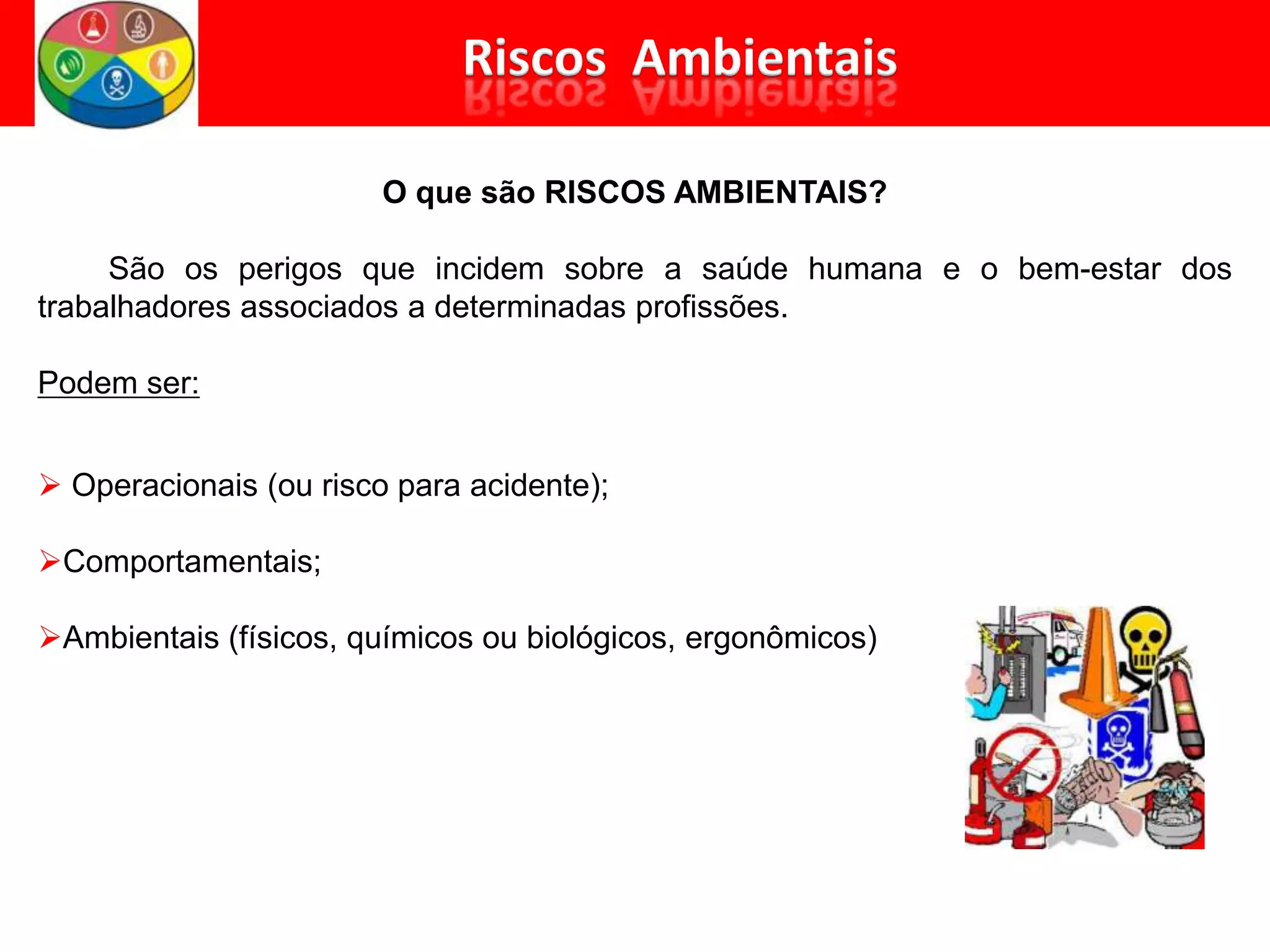 O que são RISCOS AMBIENTAIS?
São os perigos que incidem sobre a saúde humana e o bem-estar dos
trabalhadores associados a determinadas profissões.
Podem ser:
 Operacionais (ou risco para acidente);
Comportamentais;
Ambientais (físicos, químicos ou biológicos, ergonômicos)
 