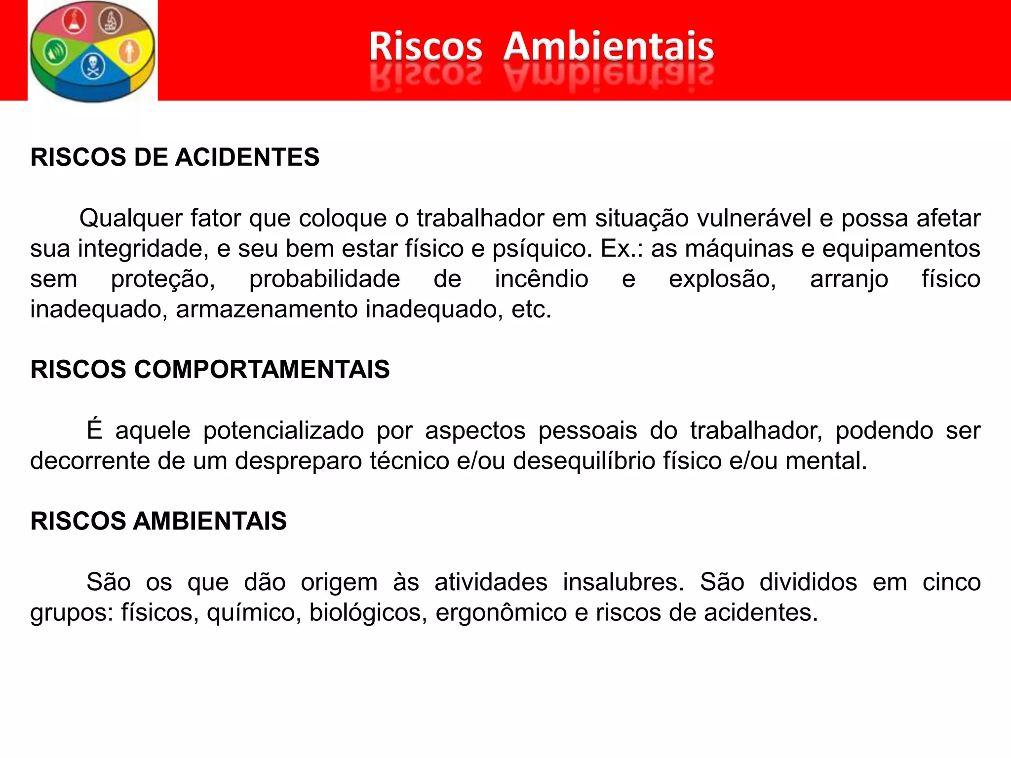 RISCOS DE ACIDENTES
Qualquer fator que coloque o trabalhador em situação vulnerável e possa afetar
sua integridade, e seu bem estar físico e psíquico. Ex.: as máquinas e equipamentos
sem proteção, probabilidade de incêndio e explosão, arranjo físico
inadequado, armazenamento inadequado, etc.
RISCOS COMPORTAMENTAIS
É aquele potencializado por aspectos pessoais do trabalhador, podendo ser
decorrente de um despreparo técnico e/ou desequilíbrio físico e/ou mental.
RISCOS AMBIENTAIS
São os que dão origem às atividades insalubres. São divididos em cinco
grupos: físicos, químico, biológicos, ergonômico e riscos de acidentes.
 